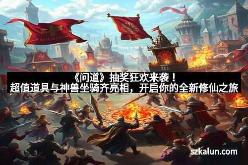 《问道》抽奖狂欢来袭！超值道具与神兽坐骑齐亮相，开启你的全新修仙之旅